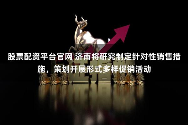 股票配资平台官网 济南将研究制定针对性销售措施，策划开展形式多样促销活动