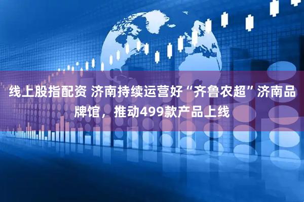 线上股指配资 济南持续运营好“齐鲁农超”济南品牌馆，推动499款产品上线