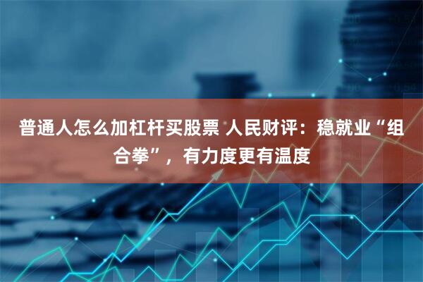 普通人怎么加杠杆买股票 人民财评：稳就业“组合拳”，有力度更有温度