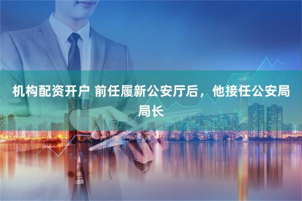 机构配资开户 前任履新公安厅后，他接任公安局局长