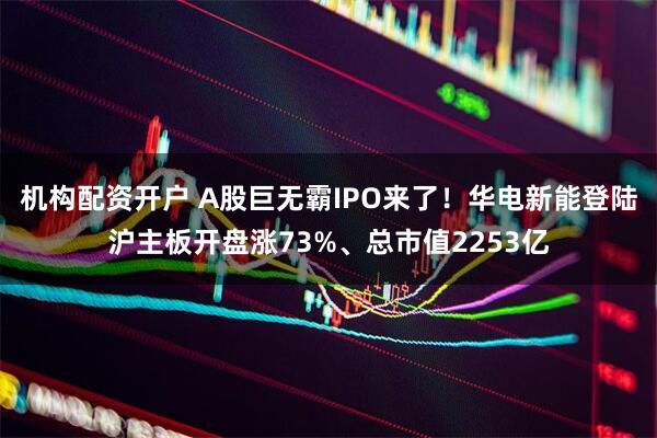 机构配资开户 A股巨无霸IPO来了！华电新能登陆沪主板开盘涨73%、总市值2253亿