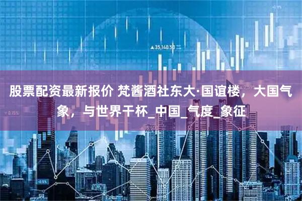 股票配资最新报价 梵酱酒社东大·国谊楼，大国气象，与世界干杯_中国_气度_象征