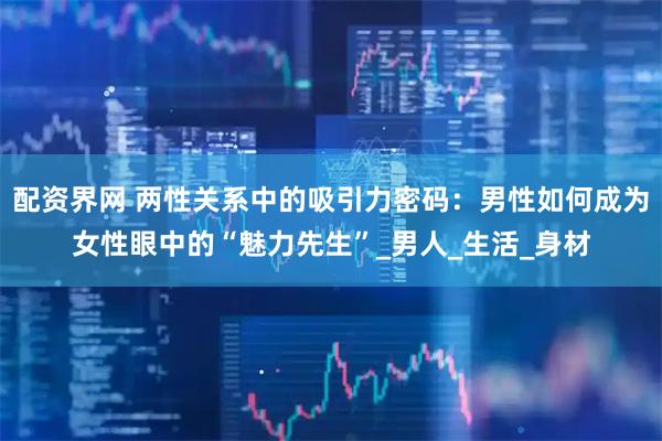 配资界网 两性关系中的吸引力密码：男性如何成为女性眼中的“魅力先生”_男人_生活_身材
