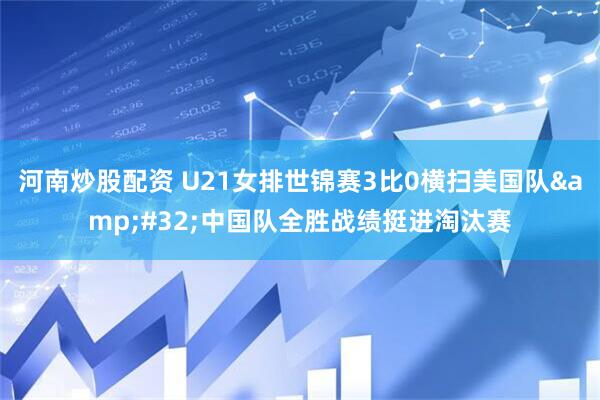 河南炒股配资 U21女排世锦赛3比0横扫美国队&#32;中国队全胜战绩挺进淘汰赛