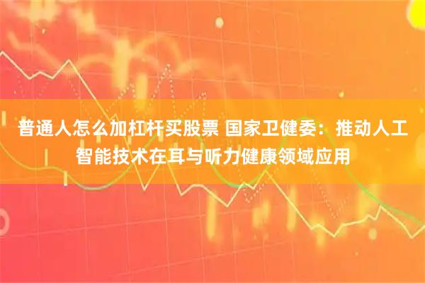 普通人怎么加杠杆买股票 国家卫健委：推动人工智能技术在耳与听力健康领域应用