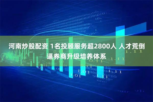 河南炒股配资 1名投顾服务超2800人 人才荒倒逼券商升级培养体系