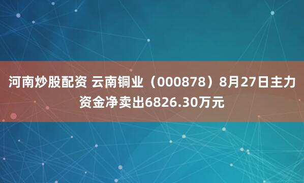 河南炒股配资 云南铜业（000878）8月27日主力资金净卖出6826.30万元