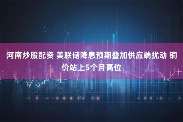 河南炒股配资 美联储降息预期叠加供应端扰动 铜价站上5个月高位