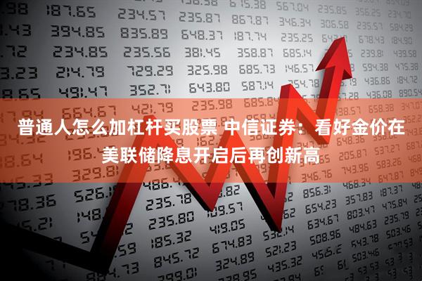 普通人怎么加杠杆买股票 中信证券：看好金价在美联储降息开启后再创新高