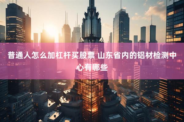 普通人怎么加杠杆买股票 山东省内的铝材检测中心有哪些