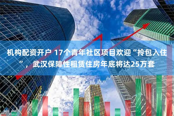 机构配资开户 17个青年社区项目欢迎“拎包入住”，武汉保障性租赁住房年底将达25万套