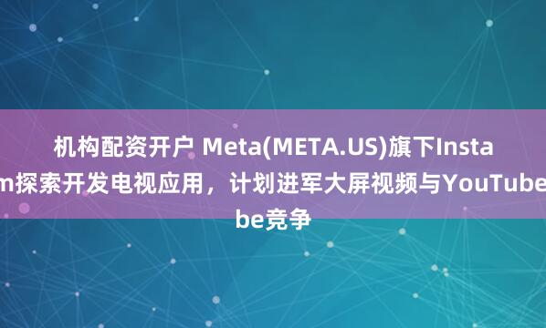 机构配资开户 Meta(META.US)旗下Instagram探索开发电视应用，计划进军大屏视频与YouTube竞争