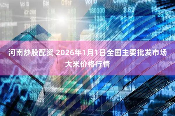河南炒股配资 2026年1月1日全国主要批发市场大米价格行情