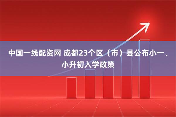 中国一线配资网 成都23个区（市）县公布小一、小升初入学政策