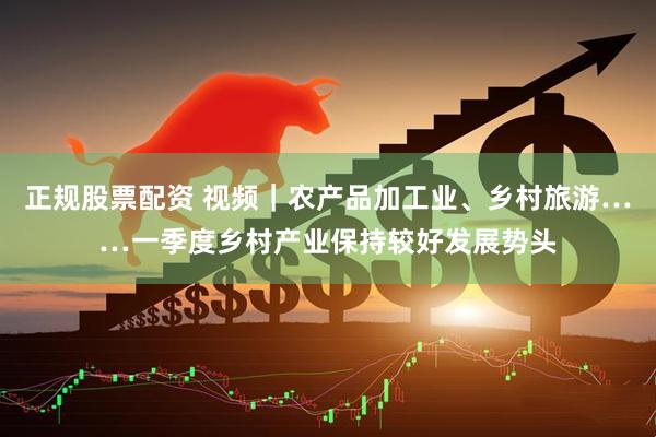 正规股票配资 视频｜农产品加工业、乡村旅游……一季度乡村产业保持较好发展势头