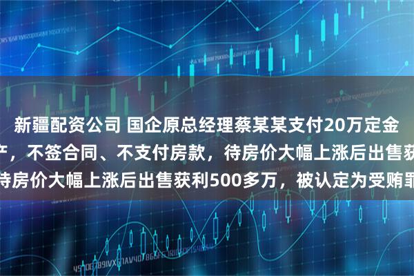 新疆配资公司 国企原总经理蔡某某支付20万定金 “锁定” 2000万房产，不签合同、不支付房款，待房价大幅上涨后出售获利500多万，被认定为受贿罪获刑