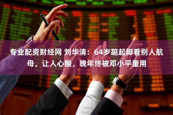 专业配资财经网 刘华清：64岁踮起脚看别人航母，让人心酸，晚年终被邓小平重用