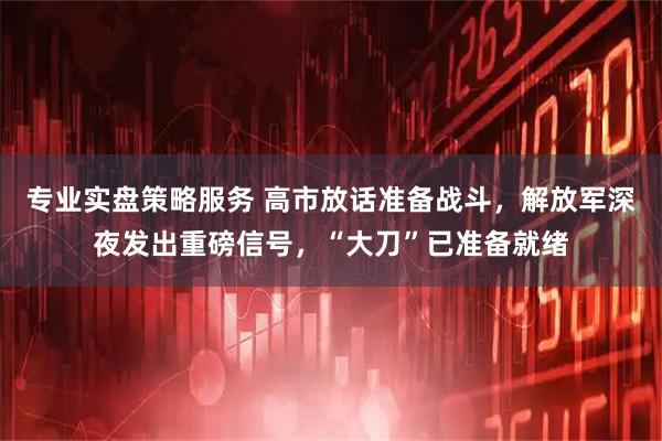 专业实盘策略服务 高市放话准备战斗，解放军深夜发出重磅信号，“大刀”已准备就绪