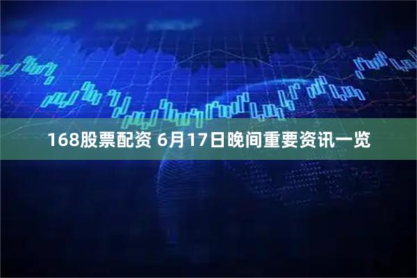 168股票配资 6月17日晚间重要资讯一览